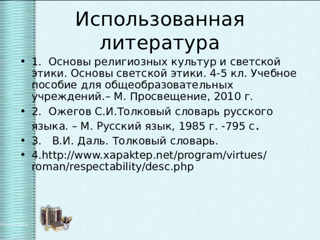 Использованная литература 1. Основы религиозных культур и светской этики. Основы светской этики. 4-5 кл. Учебное пособие для общеобразовательных учреждений.– М. Просвещение, 2010 г. 2. Ожегов С.И.Толковый словарь русского языка. – М. Русский язык, 1985 г. -795 с . 3. В.И. Даль. Толковый словарь. 4.http://www.xapaktep.net/program/virtues/roman/respectability/desc.php  