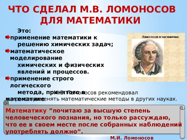 ЧТО СДЕЛАЛ М.В. ЛОМОНОСОВ ДЛЯ МАТЕМАТИКИ  Это: применение математики к  решению химических задач; математическое моделирование  химических и физических  явлений и процессов. применение строго логического  метода, принятого в математике  и других точных науках.  М.В. Ломоносов рекомендовал широко применять математические методы в других науках. Математику ”почитаю за высшую степень человеческого познания, но только рассуждаю, что ее в своем месте после собранных наблюдений употреблять должно”. М.И. Ломоносов  