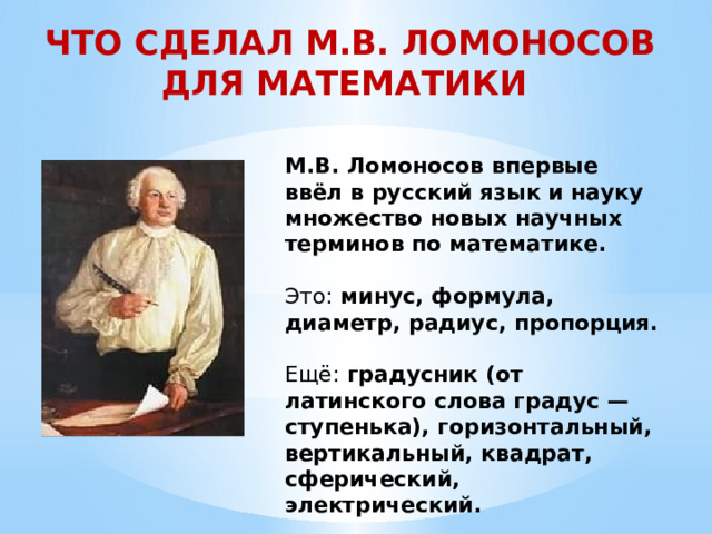 ЧТО СДЕЛАЛ М.В. ЛОМОНОСОВ ДЛЯ МАТЕМАТИКИ М.В. Ломоносов впервые ввёл в русский язык и науку множество новых научных терминов по математике. Это: минус, формула, диаметр, радиус, пропорция.   Ещё: градусник (от латинского слова градус — ступенька), горизонтальный, вертикальный, квадрат, сферический, электрический. 