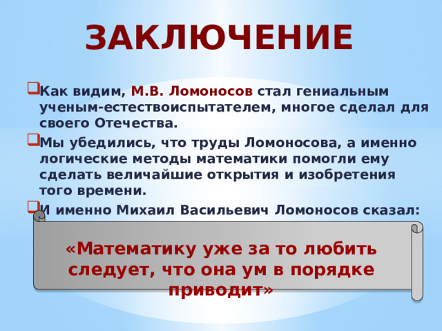ЗАКЛЮЧЕНИЕ Как видим, М.В. Ломоносов стал гениальным ученым-естествоиспытателем, многое сделал для своего Отечества. Мы убедились, что труды Ломоносова, а именно логические методы математики помогли ему сделать величайшие открытия и изобретения того времени. И именно Михаил Васильевич Ломоносов сказал: «Математику уже за то любить следует, что она ум в порядке приводит» 