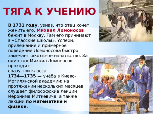 ТЯГА К УЧЕНИЮ В 1731 году , узнав, что отец хочет женить его, Михаил Ломоносов бежит в Москву. Там его принимают в «Спасские школы». Успехи, прилежание и примерное поведение Ломоносова быстро замечает школьное начальство. За один год Михаил Ломоносов проходит сразу три класса. 1734—1735 — учёба в Киево-Могилянской академии: на протяжении нескольких месяцев слушает философские лекции Иеронима Миткевича, а также лекции по математике и физике.  