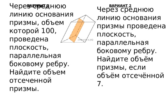 Через среднюю линию основания призмы, объем которой 100, проведена плоскость, параллельная боковому ребру. Найдите объем отсеченной призмы. ВАРИАНТ 1 ВАРИАНТ 2 Через среднюю линию основания призмы проведена плоскость, параллельная боковому ребру. Найдите объём призмы, если объём отсечённой 7. 