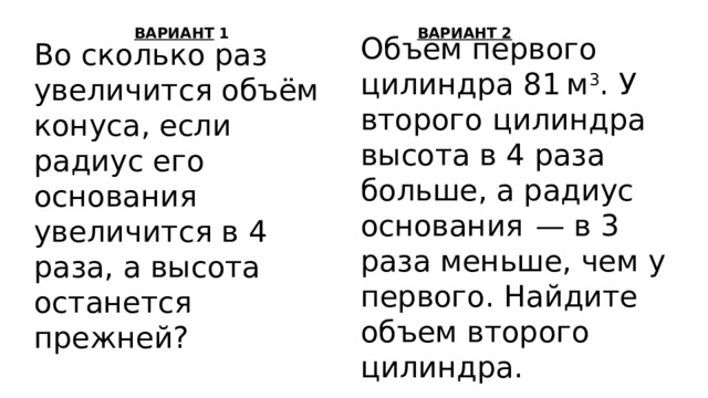 ВАРИАНТ 1 ВАРИАНТ 2 Объем первого цилиндра 81 м 3 . У второго цилиндра высота в 4 раза больше, а радиус основания  — в 3 раза меньше, чем у первого. Найдите объем второго цилиндра. Во сколько раз увеличится объём конуса, если радиус его основания увеличится в 4 раза, а высота останется прежней? 
