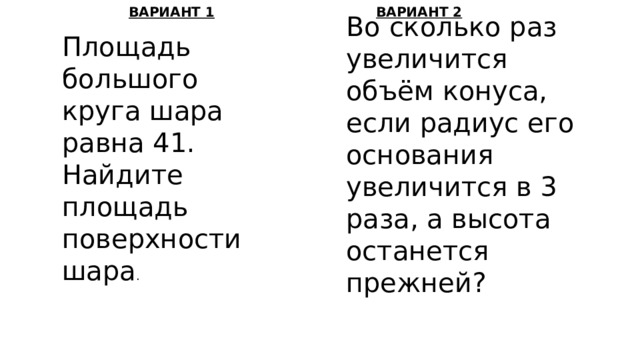 ВАРИАНТ 1 ВАРИАНТ 2 Во сколько раз увеличится объём конуса, если радиус его основания увеличится в 3 раза, а высота останется прежней? Площадь большого круга шара равна 41. Найдите площадь поверхности шара . 