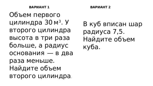 ВАРИАНТ 1 ВАРИАНТ 2 Объем первого цилиндра 30 м 3 . У второго цилиндра высота в три раза больше, а радиус основания  — в два раза меньше. Найдите объем второго цилиндра . В куб вписан шар радиуса 7,5. Найдите объем куба. 