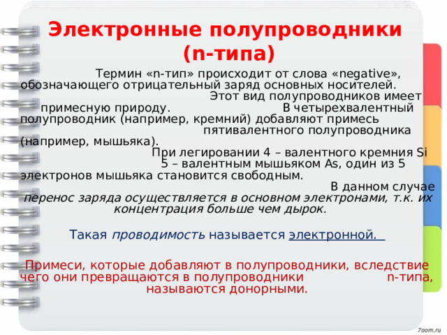 Электронные полупроводники  ( n- типа)   Термин «n-тип» происходит от слова «negative», обозначающего отрицательный заряд основных носителей.  Этот вид полупроводников имеет примесную природу. В четырехвалентный полупроводник (например, кремний) добавляют примесь пятивалентного полупроводника (например, мышьяка).  При легировании 4 – валентного кремния Si 5 – валентным мышьяком As, один из 5 электронов мышьяка становится свободным.  В данном случае перенос заряда осуществляется в основном электронами, т.к. их концентрация больше чем дырок.  Такая проводимость называется электронной. Примеси, которые добавляют в полупроводники, вследствие чего они превращаются в полупроводники n-типа, называются донорными. 