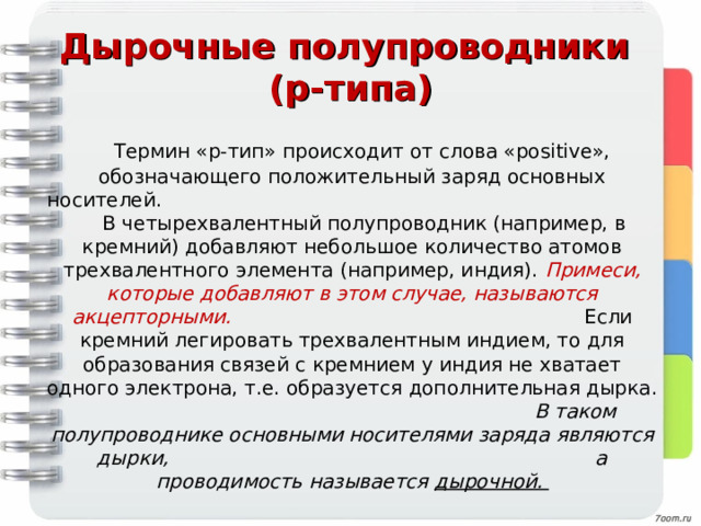 Дырочные полупроводники  (р-типа)  Термин «p-тип» происходит от слова «positive», обозначающего положительный заряд основных носителей. В четырехвалентный полупроводник (например, в кремний) добавляют небольшое количество атомов трехвалентного элемента (например, индия). Примеси, которые добавляют в этом случае, называются акцепторными. Если кремний легировать трехвалентным индием, то для образования связей с кремнием у индия не хватает одного электрона, т.е. образуется дополнительная дырка. В таком полупроводнике основными носителями заряда являются дырки, а проводимость называется дырочной.   