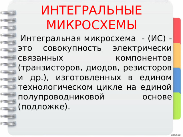 ИНТЕГРАЛЬНЫЕ МИКРОСХЕМЫ  Интегральная микросхема - (ИС) - это совокупность электрически связанных компонентов (транзисторов, диодов, резисторов и др.), изготовленных в едином технологическом цикле на единой полупроводниковой основе (подложке). 