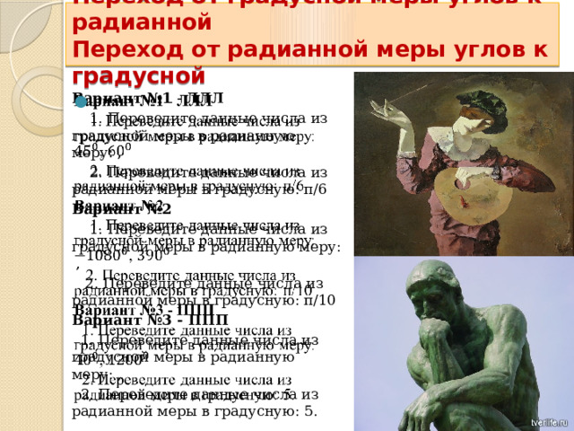  Переход от градусной меры углов к радианной  Переход от радианной меры углов к градусной    Вариант №1 - ЛЛЛ    1. Переведите данные числа из градусной меры в радианную меру: ,  2. Переведите данные числа из радианной меры в градусную: п/6 Вариант №2  1. Переведите данные числа из градусной меры в радианную меру: ,  2. Переведите данные числа из радианной меры в градусную: п/10 Вариант №3 - ППП  1. Переведите данные числа из градусной меры в радианную меру: ,  2. Переведите данные числа из радианной меры в градусную: 5. 