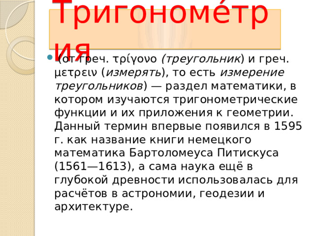 Тригономе́трия  (от греч. τρίγονο (треугольник ) и греч. μετρειν ( измерять ), то есть измерение треугольников ) — раздел математики, в котором изучаются тригонометрические функции и их приложения к геометрии. Данный термин впервые появился в 1595 г. как название книги немецкого математика Бартоломеуса Питискуса (1561—1613), а сама наука ещё в глубокой древности использовалась для расчётов в астрономии, геодезии и архитектуре. Тригонометрия – слово греческое и в переводе означает «измерение треугольников». Возникновение тригонометрии связано с измерениями на земле, строительным делом, астрономией. А первое знакомство с ней произошло тогда, когда вы взяли в руки транспортир. 13 