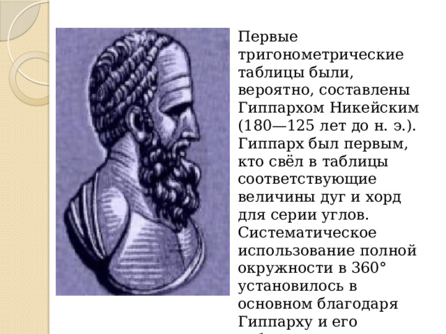 Первые тригонометрические таблицы были, вероятно, составлены Гиппархом Никейским (180—125 лет до н. э.). Гиппарх был первым, кто свёл в таблицы соответствующие величины дуг и хорд для серии углов. Систематическое использование полной окружности в 360° установилось в основном благодаря Гиппарху и его таблице хорд. 