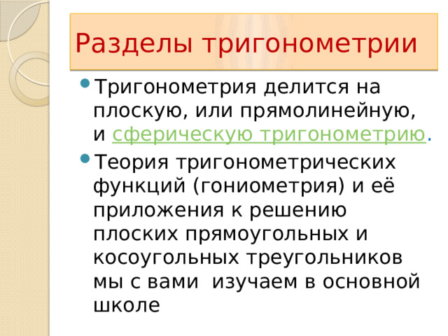 Разделы тригонометрии Тригонометрия делится на плоскую, или прямолинейную, и сферическую тригонометрию . Теория тригонометрических функций (гониометрия) и её приложения к решению плоских прямоугольных и косоугольных треугольников мы с вами изучаем в основной школе 