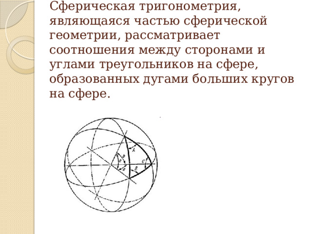 Сферическая тригонометрия, являющаяся частью сферической геометрии, рассматривает соотношения между сторонами и углами треугольников на сфере, образованных дугами больших кругов на сфере. Исторически сферическая тригонометрия и геометрия возникли из потребностей астрономии, геодезии, навигации, картографии. Подумайте, какое из этих направлений в последние годы получило столь бурное развитие, что его результат уже применяется в современных коммуникаторах. … Современное применение навигации – это система спутниковой навигации, которая позволяет определить местоположение и скорость объекта по сигналу его приемника. 13 