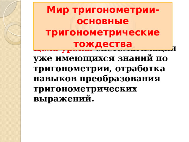 Мир тригонометрии- основные тригонометрические тождества  Цель урока: систематизация уже имеющихся знаний по тригонометрии, отработка навыков преобразования тригонометрических выражений. 