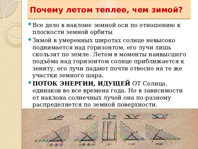 Почему летом теплее, чем зимой? Все дело в наклоне земной оси по отношению к плоскости земной орбиты Зимой в умеренных широтах солнце невысоко поднимается над горизонтом, его лучи лишь скользят по земле. Летом в моменты наивысшего подъёма над горизонтом солнце приближается к зениту, его лучи падают почти отвесно на те же участки земного шара. ПОТОК ЭНЕРГИИ, ИДУЩЕЙ ОТ Солнца, одинаков во все времена года. Но в зависимости от наклона солнечных лучей она по-разному распределяется по земной поверхности.  Все дело в наклоне земной оси по отношению к плоскости земной орбиты  Именно эту зависимость применяет курортник, загорающий под солнцем юга, когда он поворачивает свой топчан так, чтобы солнечные лучи как можно менее отклонялись от перпендикуляра к плоскости топчана. 13 