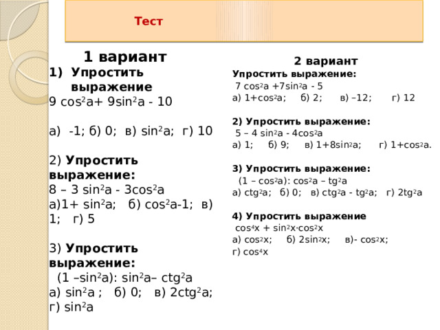    Тест   1 вариант   2 вариант Упростить выражение:  7 cos 2 а +7 sin 2 а - 5 а) 1+cos 2 а; б) 2; в) –12; г) 12   2) Упростить выражение:  5 – 4 sin 2 а - 4cos 2 а а) 1; б) 9; в) 1+8sin 2 а; г) 1+cos 2 а.   3) Упростить выражение:  (1 – cos 2 а): cos 2 а – tg 2 а а) ctg 2 а; б) 0; в) ctg 2 а - tg 2 а; г) 2tg 2 а   4) Упростить выражение  cos 4 х + sin 2 х·cos 2 х а) cos 2 x; б) 2sin 2 х; в)- cos 2 х; г) cos 4 х   Упростить выражение 9 cos 2 а+ 9 sin 2 а - 10 а) -1; б) 0; в) sin 2 а; г) 10   2) Упростить выражение: 8 – 3 sin 2 а - 3cos 2 а а)1+ sin 2 а; б) cos 2 а-1; в) 1; г) 5   3) Упростить выражение:   (1 – sin 2 а): sin 2 а– сtg 2 а а) sin 2 а ; б) 0; в) 2сtg 2 а; г) sin 2 а   4) Упростить выражение   sin 4 х + sin 2 х·cos 2 х а) sin 4 х; б) 2sin 2 х; в) sin 2 x; г) cos 2 x   