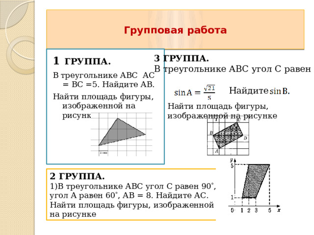  Групповая работа   1  ГРУППА. В треугольнике АВС АС = ВС =5. Найдите АВ. Найти площадь фигуры, изображенной на рисунке 3 ГРУППА. В треугольнике АВС угол С равен 90  , Найдите Найти площадь фигуры, изображенной на рисунке 2 ГРУППА. 1)В треугольнике АВС угол С равен 90  , угол А равен 60  , АВ = 8. Найдите АС. Найти площадь фигуры, изображенной на рисунке 