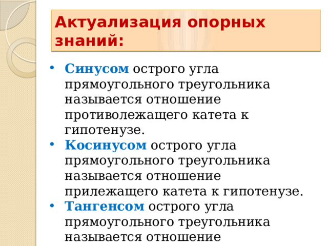 Актуализация опорных знаний: Синусом острого угла прямоугольного треугольника называется отношение противолежащего катета к гипотенузе. Косинусом острого угла прямоугольного треугольника называется отношение прилежащего катета к гипотенузе. Тангенсом острого угла прямоугольного треугольника называется отношение противолежащего катета к прилежащему. 