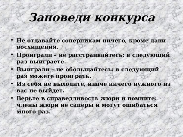 Заповеди конкурса Не отдавайте соперникам ничего, кроме дани восхищения. Проиграли – не расстраивайтесь: в следующий раз выиграете. Выиграли – не обольщайтесь: в следующий раз можете проиграть. Из себя не выходите, иначе ничего нужного из вас не выйдет. Верьте в справедливость жюри и помните: члены жюри не саперы и могут ошибаться много раз. 