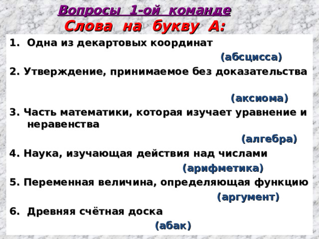 Вопросы 1-ой команде  Слова на букву А: Одна из декартовых координат  (абсцисса) 2. Утверждение, принимаемое без доказательства  (аксиома) 3. Часть математики, которая изучает уравнение и неравенства  (алгебра) 4. Наука, изучающая действия над числами  (арифметика) 5. Переменная величина, определяющая функцию  (аргумент) Древняя счётная доска  (абак)  1 