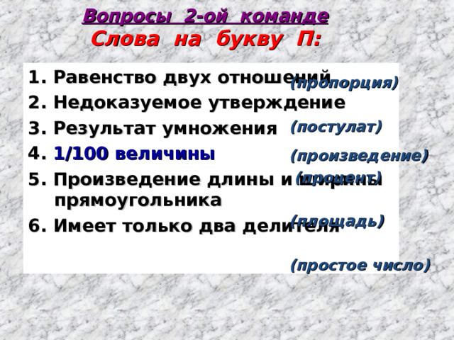 Вопросы 2-ой команде  Слова на букву П: 1. Равенство двух отношений 2. Недоказуемое утверждение 3. Результат умножения 4. 1/100 величины 5. Произведение длины и ширины прямоугольника 6. Имеет только два делителя (пропорция)  (постулат)  (произведение)  (процент)  (площадь)  (простое число) 