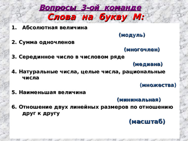 Вопросы 3-ой команде  Слова на букву М: Абсолютная величина  (модуль) 2. Сумма одночленов  (многочлен) 3. Серединное число в числовом ряде  (медиана) 4. Натуральные числа, целые числа, рациональные числа  (множества) 5. Наименьшая величина  (минимальная) 6. Отношение двух линейных размеров по отношению друг к другу   (масштаб)  