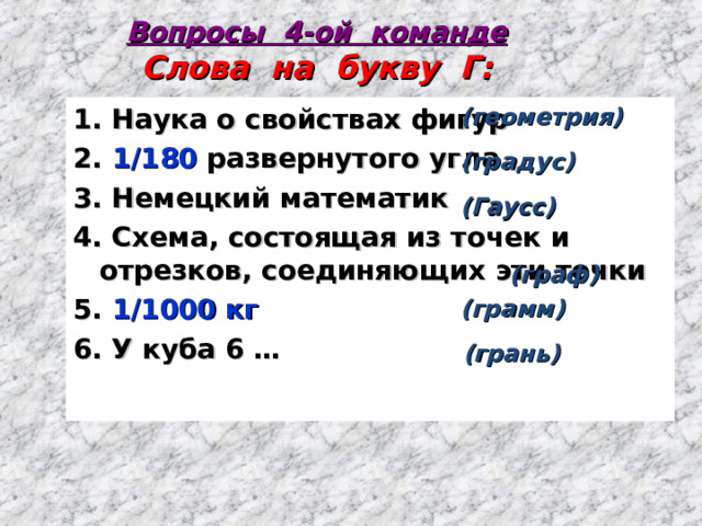 Вопросы 4-ой команде  Слова на букву Г: 1. Наука о свойствах фигур 2. 1/180 развернутого угла 3. Немецкий математик 4. Схема, состоящая из точек и отрезков, соединяющих эти точки 5. 1/1000 кг 6. У куба 6 …  (геометрия)   (градус)   (Гаусс)   (граф)  (грамм)   (грань) 