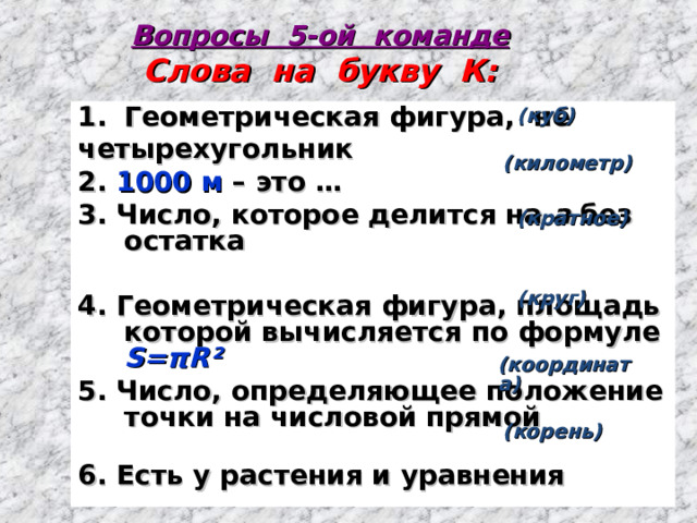 Вопросы 5-ой команде  Слова на букву К: Геометрическая фигура, не четырехугольник 2. 1000 м – это … 3. Число, которое делится на а без остатка  4. Геометрическая фигура, площадь которой вычисляется по формуле S= π R²  5. Число, определяющее положение точки на числовой прямой 6. Есть у растения и уравнения    (куб)   (километр)    (кратное)     (круг)   (координата)   (корень) 