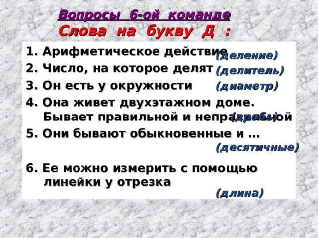 Вопросы 6-ой команде  Слова на букву Д : 1. Арифметическое действие 2. Число, на которое делят 3. Он есть у окружности 4. Она живет двухэтажном доме. Бывает правильной и неправильной 5. Они бывают обыкновенные и …  6. Ее можно измерить с помощью линейки у отрезка (деление) (делитель) (диаметр)   (дробь)  (десятичные)   (длина)  