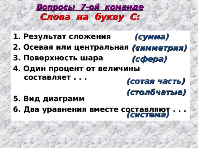 Вопросы 7-ой команде  Слова на букву С:  (сумма)  (симметрия)  (сфера)  (сотая часть) (столбчатые)  (система) 1. Результат сложения 2. Осевая или центральная . . . 3. Поверхность шара 4. Один процент от величины составляет . . .  5. Вид диаграмм 6. Два уравнения вместе составляют . . . 