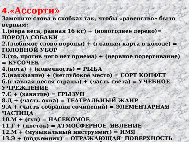 4.« Ассорти»   Замените слова в скобках так, чтобы «равенство» было верным: 1.(мера веса, равная 16 кг) + (новогоднее дерево)= ПОРОДА СОБАКИ 2.(любимое слово вороны) + (главная карта в колоде) = ГОЛОВНОЙ УБОР 3.(то, против чего нет приема) + (нервное подергивание) = КУСОЧЕК 4.(нота) + (конечность) = РЫБА 5.(наказание) + (неглубокое место) = СОРТ КОНФЕТ 6.(главная песня страны) + (часть света) = УЧЕБНОЕ УЧРЕЖДЕНИЕ 7.С + (занятие) = ГРЫЗУН     8.Д + (часть окна) = ТЕАТРАЛЬНЫЙ ЖАНР 9.А + (часть собрания сочинений) = ЭЛЕМЕНТАРНАЯ ЧАСТИЦА 10.М + (суп) = НАСЕКОМОЕ     11.Г + (цветок) = АТМОСФЕРНОЕ ЯВЛЕНИЕ 12.М + (музыкальный инструмент) = ИМЯ 13.Э + (подъемник) = ОТРАЖАЮЩАЯ ПОВЕРХНОСТЬ 14.Л + (имя) = МУЗЫКАЛЬНЫЙ ИНСТРУМЕНТ 