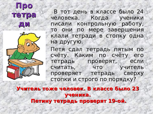 Про тетради  В тот день в классе было 24 человека. Когда ученики писали контрольную работу, то они по мере завершения клали тетради в стопку одна на другую.  Петя сдал тетрадь пятым по счёту. Каким по счёту его тетрадь проверят, если считать, что учитель проверяет тетрадь сверху стопки и строго по порядку? Учитель тоже человек. В классе было 23 ученика.  Петину тетрадь проверят 19-ой. 