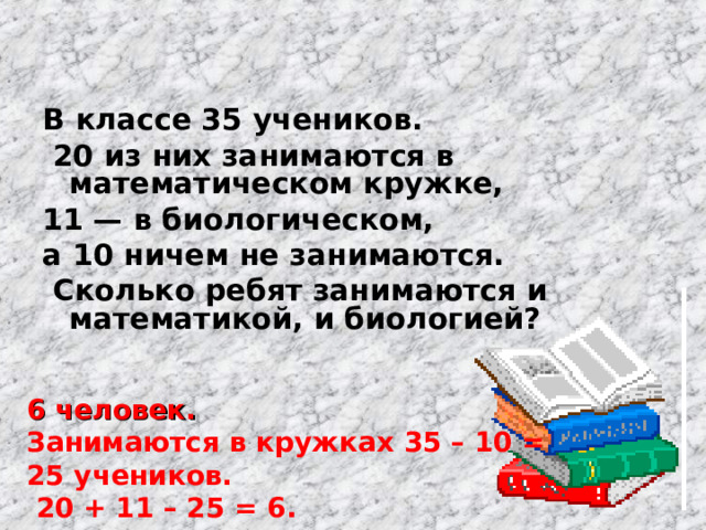 В классе 35 учеников.  20 из них занимаются в математическом кружке, 11 — в биологическом, а 10 ничем не занимаются.  Сколько ребят занимаются и математикой, и биологией?  6 человек. Занимаются в кружках 35 – 10 = 25 учеников.  20 + 11 – 25 = 6. 
