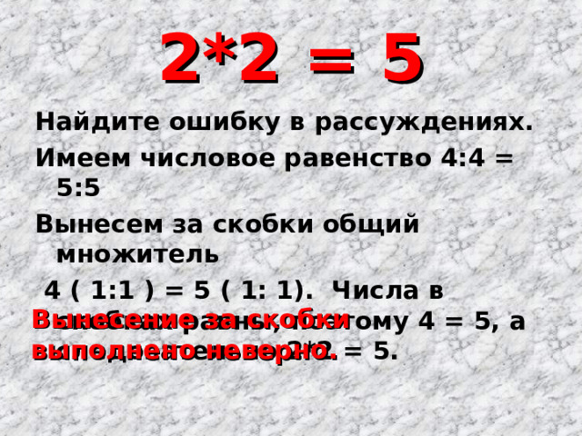 2*2 = 5 Найдите ошибку в рассуждениях. Имеем числовое равенство 4:4 = 5:5 Вынесем за скобки общий множитель  4 ( 1:1 ) = 5 ( 1: 1). Числа в скобках равны, поэтому 4 = 5, а следовательно 2*2 = 5. Вынесение за скобки выполнено неверно. 
