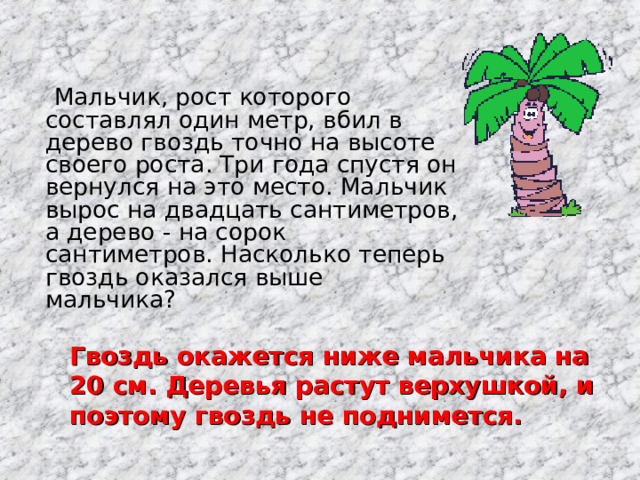  Мальчик, рост которого составлял один метр, вбил в дерево гвоздь точно на высоте своего роста. Три года спустя он вернулся на это место. Мальчик вырос на двадцать сантиметров, а дерево - на сорок сантиметров. Насколько теперь гвоздь оказался выше мальчика? Гвоздь окажется ниже мальчика на 20 см. Деревья растут верхушкой, и поэтому гвоздь не поднимется. 