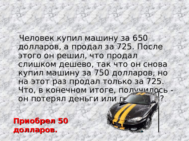  Человек купил машину за 650 долларов, а продал за 725. После этого он решил, что продал слишком дешево, так что он снова купил машину за 750 долларов, но на этот раз продал только за 725. Что, в конечном итоге, получилось - он потерял деньги или приобрел? Приобрел 50 долларов. 