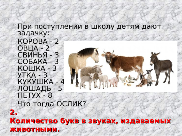  При поступлении в школу детям дают задачку:  КОРОВА - 2  ОВЦА - 2  СВИНЬЯ - 3  СОБАКА - 3  КОШКА - 3  УТКА - 3  КУКУШКА - 4  ЛОШАДЬ - 5  ПЕТУХ - 8  Что тогда ОСЛИК? 2. Количество букв в звуках, издаваемых животными. 