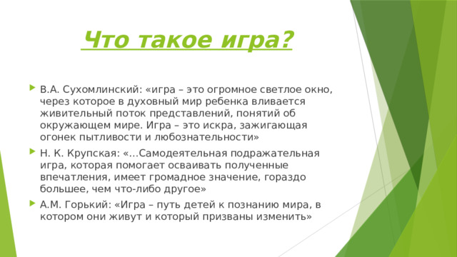 Что такое игра? В.А. Сухомлинский: «игра – это огромное светлое окно, через которое в духовный мир ребенка вливается живительный поток представлений, понятий об окружающем мире. Игра – это искра, зажигающая огонек пытливости и любознательности» Н. К. Крупская: «…Самодеятельная подражательная игра, которая помогает осваивать полученные впечатления, имеет громадное значение, гораздо большее, чем что-либо другое» А.М. Горький: «Игра – путь детей к познанию мира, в котором они живут и который призваны изменить» 