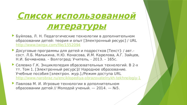 Список использованной литературы Буйлова, Л. Н. Педагогические технологии в дополнительном образовании детей: теория и опыт [Электронный ресурс] / URL http://www.twirpx.com/file/1552094 Досуговые программы для детей и подростков [Текст]: / авт.-сост. Л.Б. Малыхина, Н.Ю. Конасова, И.М. Карелова, А.Г. Зайцев, Н.И. Бочманова. – Волгоград: Учитель, - 2013. – 165с. Селевко Г.К. Энциклопедия образовательных технологий. В 2-х тт. Том 1. [Электронный ресурс]// Народное образование. Учебные пособия [электрон. жур.]./Режим доступа URL http://www.narobraz.ru/enciklopediya-obrazovatelnykh-tekhnologiy-1  Павлова М. И. Игровые технологии в дополнительном образовании детей // Молодой ученый. — 2014. — №5. 