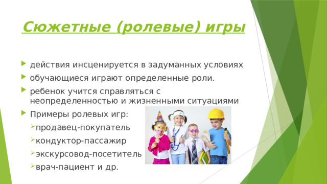 Сюжетные (ролевые) игры действия инсценируется в задуманных условиях обучающиеся играют определенные роли. ребенок учится справляться с неопределенностью и жизненными ситуациями Примеры ролевых игр: продавец-покупатель кондуктор-пассажир экскурсовод-посетитель врач-пациент и др. 