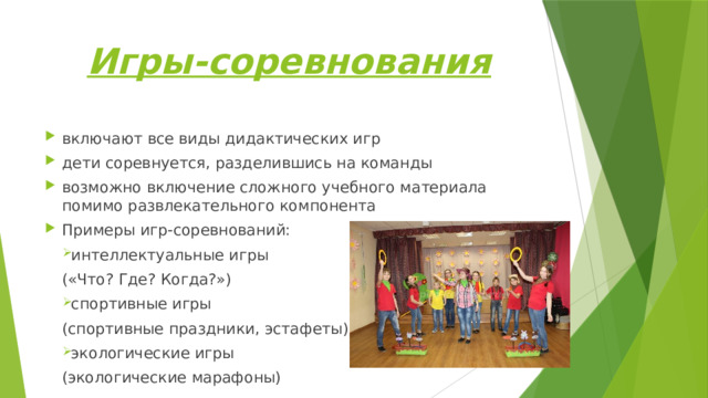 Игры-соревнования включают все виды дидактических игр дети соревнуется, разделившись на команды возможно включение сложного учебного материала помимо развлекательного компонента Примеры игр-соревнований: интеллектуальные игры («Что? Где? Когда?») спортивные игры (спортивные праздники, эстафеты) экологические игры (экологические марафоны) 