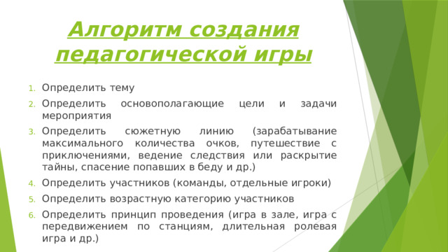 Алгоритм создания педагогической игры Определить тему Определить основополагающие цели и задачи мероприятия Определить сюжетную линию (зарабатывание максимального количества очков, путешествие с приключениями, ведение следствия или раскрытие тайны, спасение попавших в беду и др.) Определить участников (команды, отдельные игроки) Определить возрастную категорию участников Определить принцип проведения (игра в зале, игра с передвижением по станциям, длительная ролевая игра и др.) 