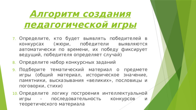 Алгоритм создания педагогической игры Определите, кто будет выявлять победителей в конкурсах (жюри, победители выявляются автоматически по времени, их победу фиксирует ведущий, победителя определяет случай) Определите набор конкурсных заданий Подберите тематический материал о предмете игры (общий материал, историческое значение, памятники, высказывания «великих», пословицы и поговорки, стихи) Определите логику построения интеллектуальной игры - последовательность конкурсов и теоретического материала 