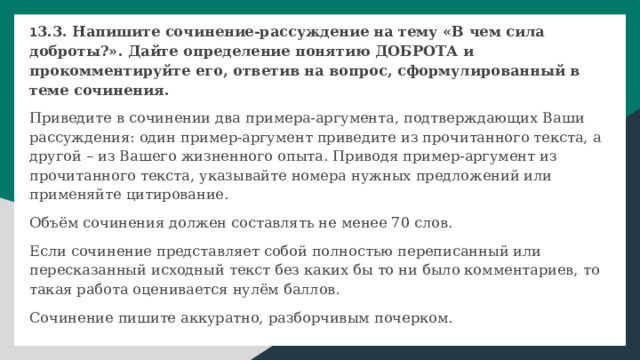 1 3.3. Напишите сочинение-рассуждение на тему «В чем сила доброты?». Дайте определение понятию ДОБРОТА и прокомментируйте его, ответив на вопрос, сформулированный в теме сочинения. Приведите в сочинении два примера-аргумента, подтверждающих Ваши рассуждения: один пример-аргумент приведите из прочитанного текста, а другой – из Вашего жизненного опыта. Приводя пример-аргумент из прочитанного текста, указывайте номера нужных предложений или применяйте цитирование. Объём сочинения должен составлять не менее 70 слов. Если сочинение представляет собой полностью переписанный или пересказанный исходный текст без каких бы то ни было комментариев, то такая работа оценивается нулём баллов. Сочинение пишите аккуратно, разборчивым почерком. 