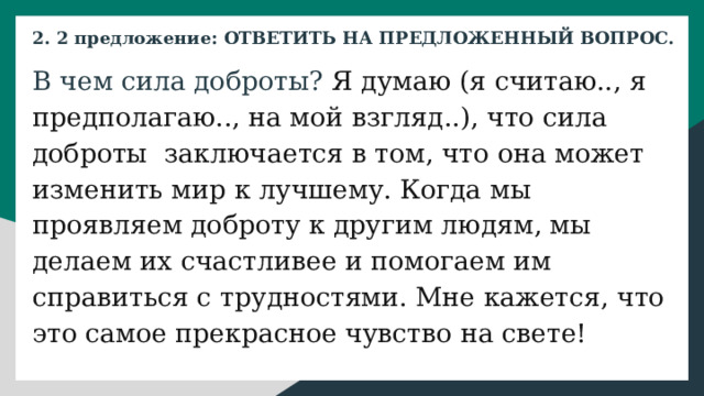 2. 2 предложение: ОТВЕТИТЬ НА ПРЕДЛОЖЕННЫЙ ВОПРОС. В чем сила доброты? Я думаю (я считаю.., я предполагаю.., на мой взгляд..), что сила доброты заключается в том, что она может изменить мир к лучшему. Когда мы проявляем доброту к другим людям, мы делаем их счастливее и помогаем им справиться с трудностями. Мне кажется, что это самое прекрасное чувство на свете!  