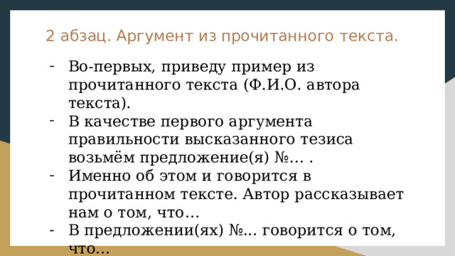 2 абзац. Аргумент из прочитанного текста. Во-первых, приведу пример из прочитанного текста (Ф.И.О. автора текста). В качестве первого аргумента правильности высказанного тезиса возьмём предложение(я) №… . Именно об этом и говорится в прочитанном тексте. Автор рассказывает нам о том, что… В предложении(ях) №... говорится о том, что... Начать аргументацию вышеизложенного тезиса мне бы хотелось с примера из прочитанного текста. 