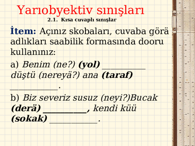 Yarıobyektiv sınışları  2.1.  Kısa cuvaplı sınışlar  İtem: Açınız skobaları, cuvaba görä adlıkları saabilik formasında dooru kullanınız: a) Benim (ne?) (yol) __________ düştü (nereyä?) ana (taraf) ___________ . b) Biz severiz susuz (neyi?)Bucak (derä) __________, kendi küü (sokak) ___________.  
