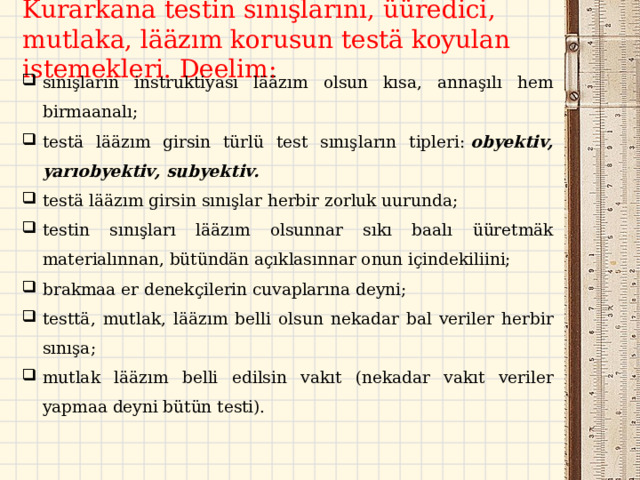 Kurarkana testin sınışlarını, üüredici , mutlak a, lääzım korusun testä koyulan istemekleri. Deelim:   sınışların instruktiyası lääzım olsun kısa, annaşılı hem birmaanalı; testä lääzım girsin türlü test sınışların tipleri:  obyektiv, yarıobyektiv, subyektiv. testä lääzım girsin sınışlar herbir zorluk uurunda;  testin sınışları lääzım olsunnar sıkı baalı üüretmäk materialınnan, bütündän açıklasınnar onun içindekil i ini; brakmaa er denekçilerin cuvaplarına deyni; testtä , mutlak , lääzım belli olsun nekadar bal veriler herbir sınışa ; mutlak lääzım belli  edilsin vakıt (nekadar vakıt veriler yapmaa deyni bütün testi).  
