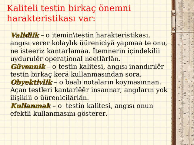 K aliteli t est in  b irkaç önemni harakteristikası var : Validlik – o itemin\testin harakteristikası, angısı verer kolaylık üüreniciyä yapmaa te onu, ne isteeriz kantarlamaa. İ temnerin içindekilii uydurulêr operaţional neetlärlän. Güven n ik – o testin kalitesi, angısı inandırılêr test in birkaç kerä kullanmasından sora.  Obyektivlik  – o baalı notaların koymasınnan. Açan testleri kantarlêêr insannar, angıların yok ilişiklii o üürenicilärlän . Kullanmak  – o  testin kalitesi, angısı onun efektli kullanmasını gösterer . 