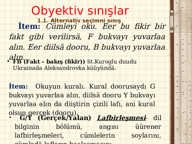 Obyektiv sınışlar  1. 1 . Alternativ seçimni sınış    İtem : Cümleyi oku. Eer bu fikir bir fakt gibi verilirsä, F bukvayı yuvarlaa alın. Eer diilsä dooru, B bukvayı yuvarlaa alın.   FB (Fakt – bakış (fikir) ) St.Kuroglu duudu Ukrainada Aleksandrovka küüyündä.  İtem :  Okuyun kuralı. Kural doorusaydı G bukvayı yuvarlaa alın, diilsä dooru  Y bukvayı yuvarlaa alın da diiştirin çizili lafı, ani kural olsun gerçek (dooru).   G / Y (Gerçek/Yalan)  Lafbirleşmesi - dil bilginin bölümü, angısı üürener lafbirleşmeleri, cümlelerin soylarını, cümledä lafların baalaşmasını.  